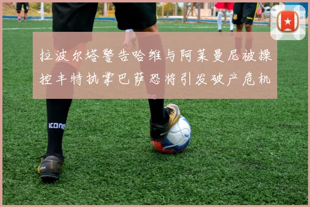 拉波尔塔警告哈维与阿莱曼尼被操控丰特执掌巴萨恐将引发破产危机