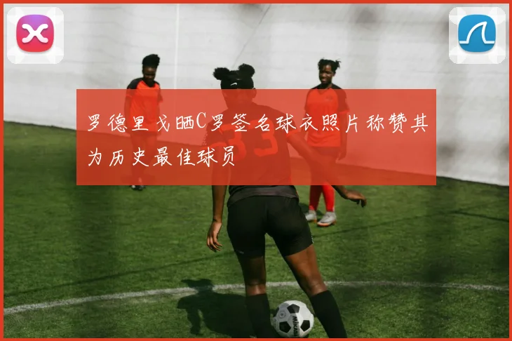 罗德里戈晒C罗签名球衣照片称赞其为历史最佳球员