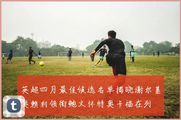 英超四月最佳候选名单揭晓谢尔基奥赖利领衔鲍文怀特奥卡福在列