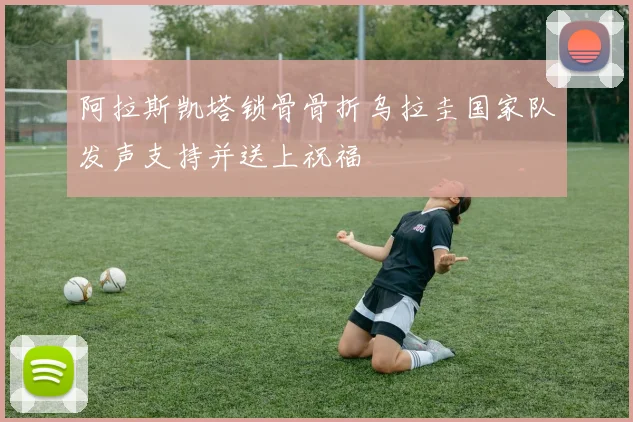 阿拉斯凯塔锁骨骨折乌拉圭国家队发声支持并送上祝福