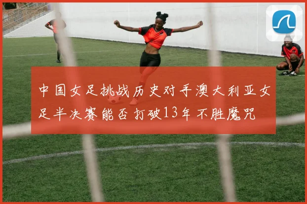 中国女足挑战历史对手澳大利亚女足半决赛能否打破13年不胜魔咒