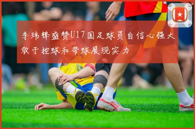 李玮锋盛赞U17国足球员自信心强大敢于控球和带球展现实力