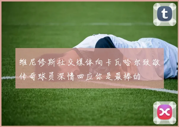 维尼修斯社交媒体向卡瓦哈尔致敬传奇球员深情回应你是最棒的